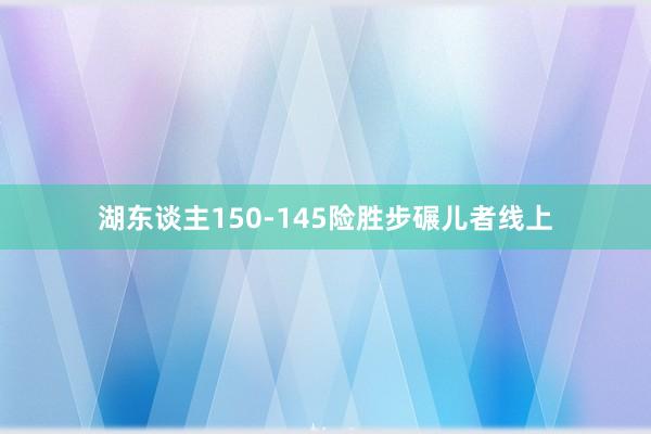 湖东谈主150-145险胜步碾儿者线上