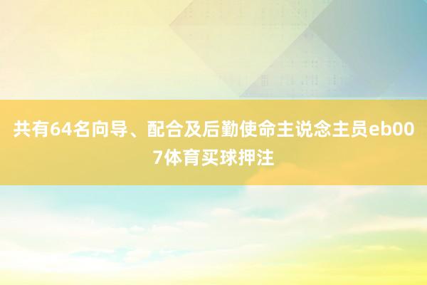 共有64名向导、配合及后勤使命主说念主员eb007体育买球押注