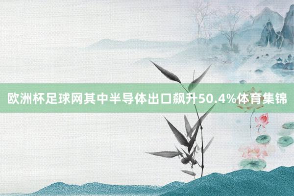 欧洲杯足球网其中半导体出口飙升50.4%体育集锦