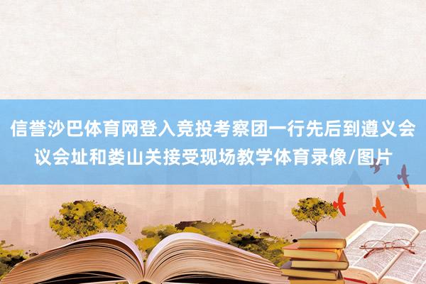 信誉沙巴体育网登入竞投考察团一行先后到遵义会议会址和娄山关接受现场教学体育录像/图片