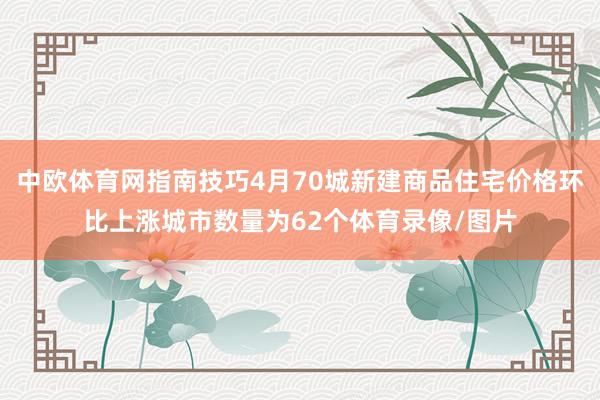 中欧体育网指南技巧4月70城新建商品住宅价格环比上涨城市数量为62个体育录像/图片