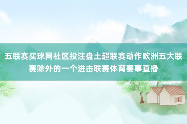 五联赛买球网社区投注盘土超联赛动作欧洲五大联赛除外的一个进击联赛体育赛事直播