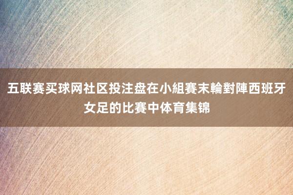 五联赛买球网社区投注盘在小組賽末輪對陣西班牙女足的比賽中体育集锦