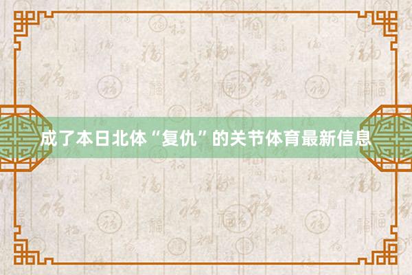 成了本日北体“复仇”的关节体育最新信息