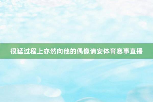 很猛过程上亦然向他的偶像请安体育赛事直播