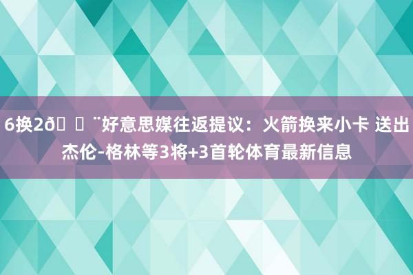 6换2🚨好意思媒往返提议：火箭换来小卡 送出杰伦-格林等3将+3首轮体育最新信息