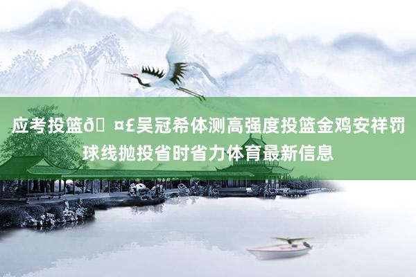 应考投篮🤣吴冠希体测高强度投篮金鸡安祥罚球线抛投省时省力体育最新信息