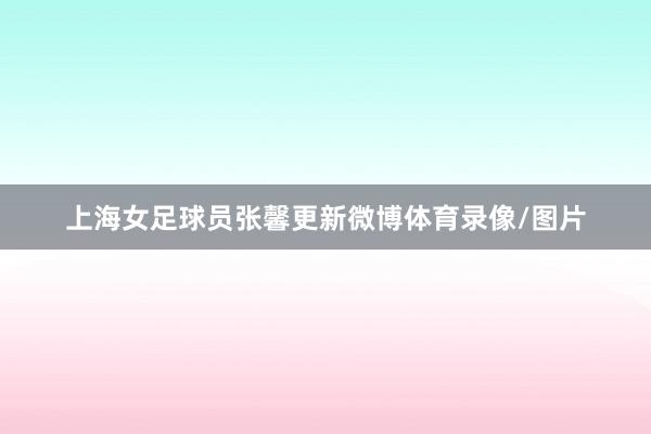 上海女足球员张馨更新微博体育录像/图片