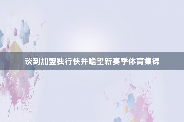 谈到加盟独行侠并瞻望新赛季体育集锦