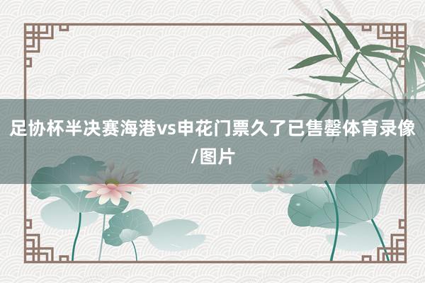 足协杯半决赛海港vs申花门票久了已售罄体育录像/图片