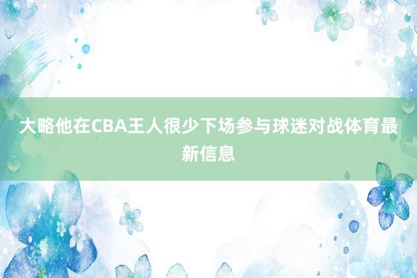 大略他在CBA王人很少下场参与球迷对战体育最新信息