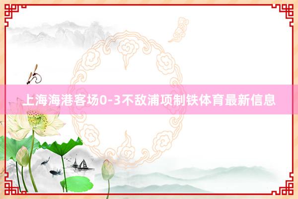 上海海港客场0-3不敌浦项制铁体育最新信息