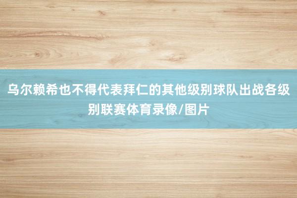 乌尔赖希也不得代表拜仁的其他级别球队出战各级别联赛体育录像/图片