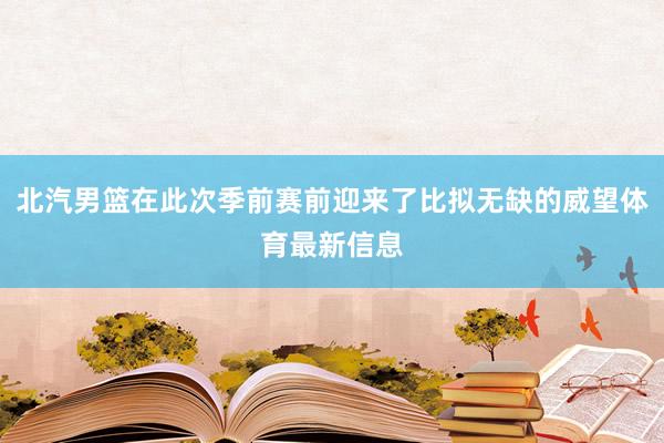 北汽男篮在此次季前赛前迎来了比拟无缺的威望体育最新信息