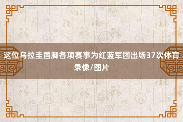 这位乌拉圭国脚各项赛事为红蓝军团出场37次体育录像/图片