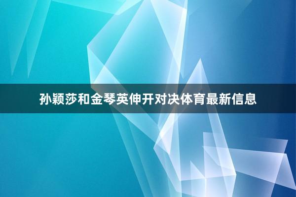 孙颖莎和金琴英伸开对决体育最新信息