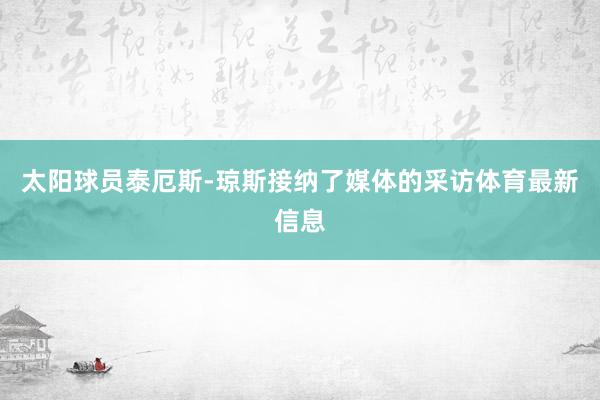 太阳球员泰厄斯-琼斯接纳了媒体的采访体育最新信息