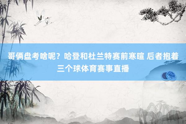 哥俩盘考啥呢？哈登和杜兰特赛前寒暄 后者抱着三个球体育赛事直播