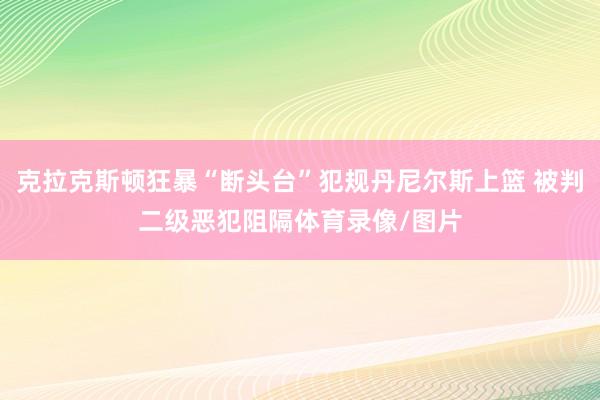 克拉克斯顿狂暴“断头台”犯规丹尼尔斯上篮 被判二级恶犯阻隔体育录像/图片