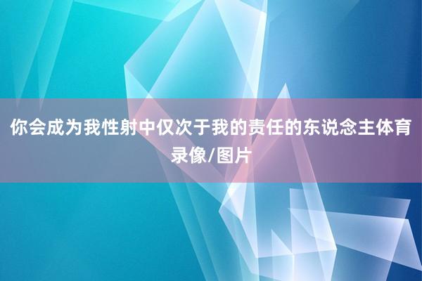 你会成为我性射中仅次于我的责任的东说念主体育录像/图片