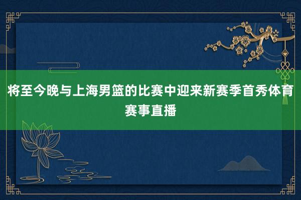 将至今晚与上海男篮的比赛中迎来新赛季首秀体育赛事直播