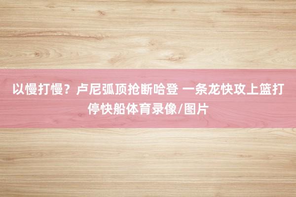 以慢打慢？卢尼弧顶抢断哈登 一条龙快攻上篮打停快船体育录像/图片